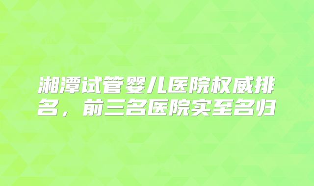 湘潭试管婴儿医院权威排名，前三名医院实至名归