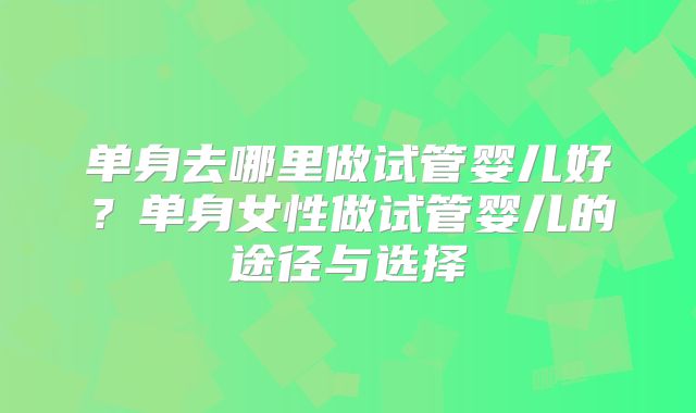 单身去哪里做试管婴儿好？单身女性做试管婴儿的途径与选择