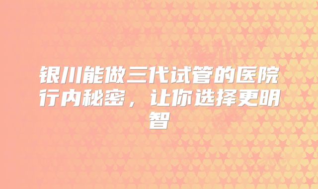 银川能做三代试管的医院行内秘密，让你选择更明智