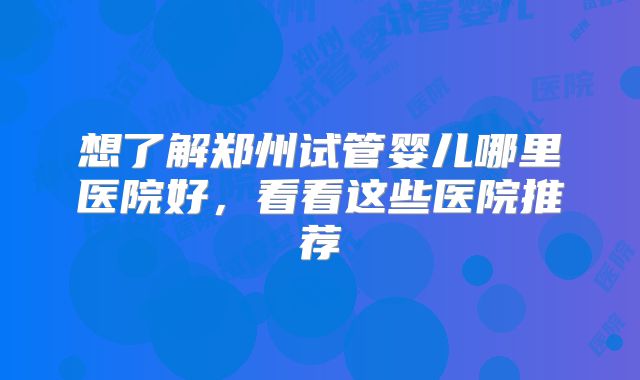 想了解郑州试管婴儿哪里医院好，看看这些医院推荐