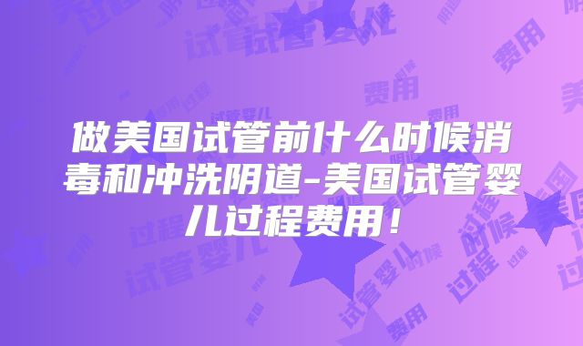 做美国试管前什么时候消毒和冲洗阴道-美国试管婴儿过程费用！