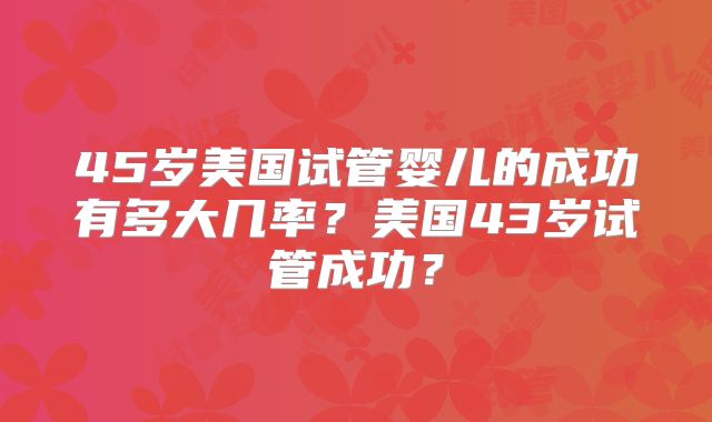 45岁美国试管婴儿的成功有多大几率？美国43岁试管成功？