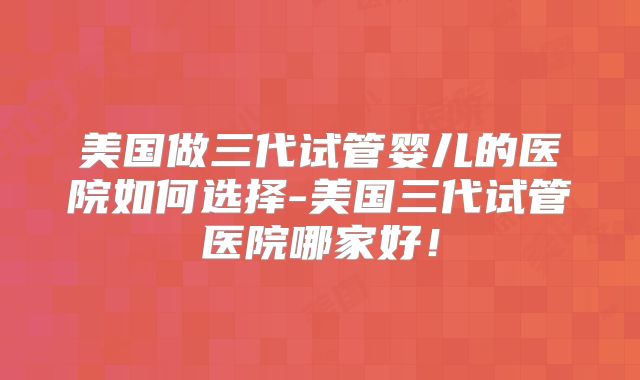 美国做三代试管婴儿的医院如何选择-美国三代试管医院哪家好!