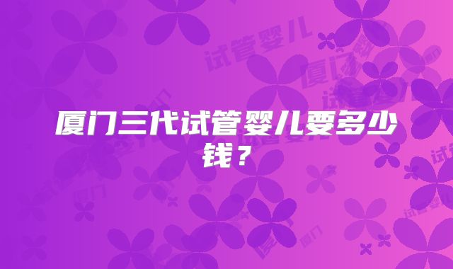 厦门三代试管婴儿要多少钱？