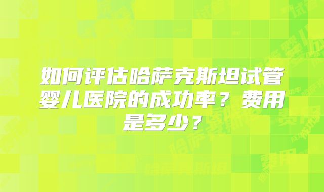 如何评估哈萨克斯坦试管婴儿医院的成功率？费用是多少？
