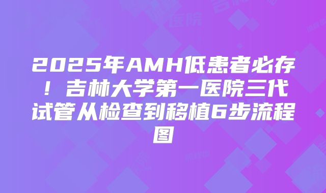 2025年AMH低患者必存！吉林大学第一医院三代试管从检查到移植6步流程图