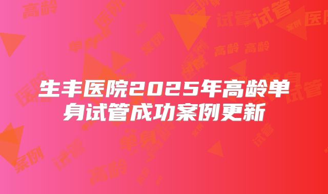 生丰医院2025年高龄单身试管成功案例更新