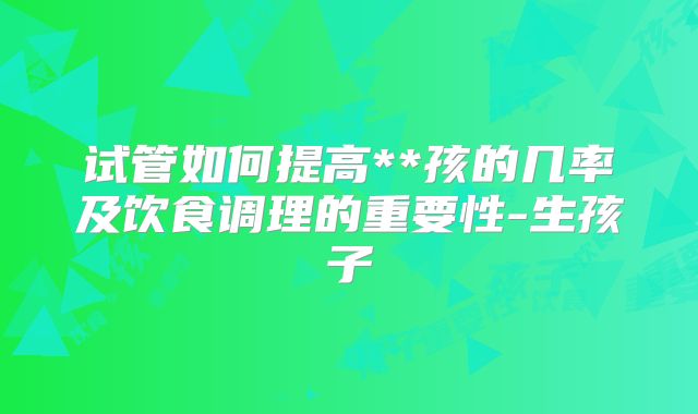 试管如何提高**孩的几率及饮食调理的重要性-生孩子
