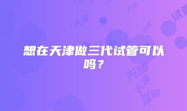 想在天津做三代试管可以吗?