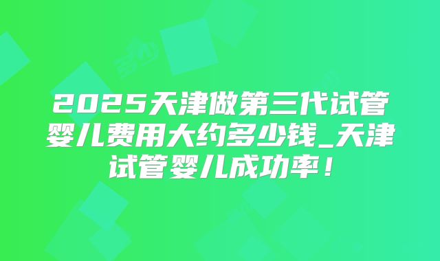 2025天津做第三代试管婴儿费用大约多少钱_天津试管婴儿成功率！