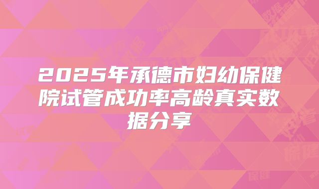 2025年承德市妇幼保健院试管成功率高龄真实数据分享