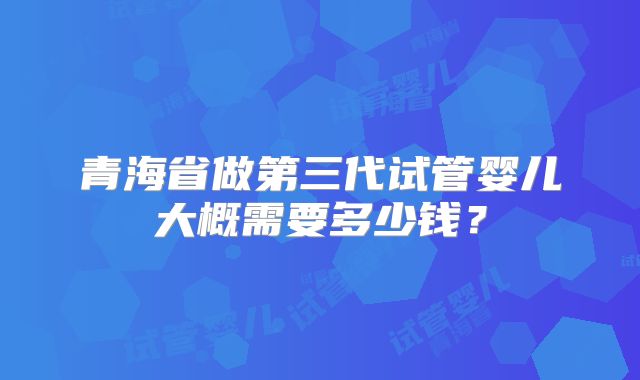 青海省做第三代试管婴儿大概需要多少钱?