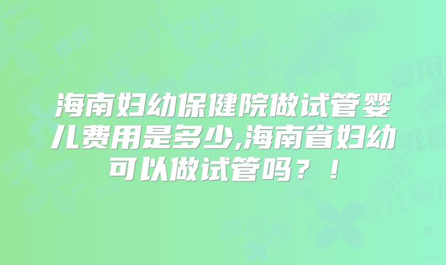 海南妇幼保健院做试管婴儿费用是多少,海南省妇幼可以做试管吗？！