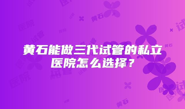 黄石能做三代试管的私立医院怎么选择？