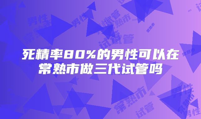 死精率80%的男性可以在常熟市做三代试管吗