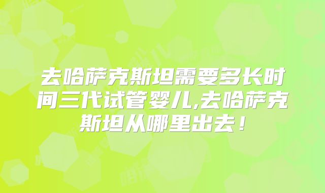 去哈萨克斯坦需要多长时间三代试管婴儿,去哈萨克斯坦从哪里出去！