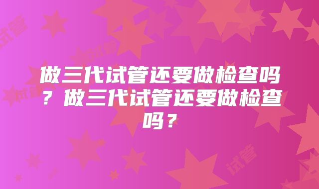做三代试管还要做检查吗？做三代试管还要做检查吗？