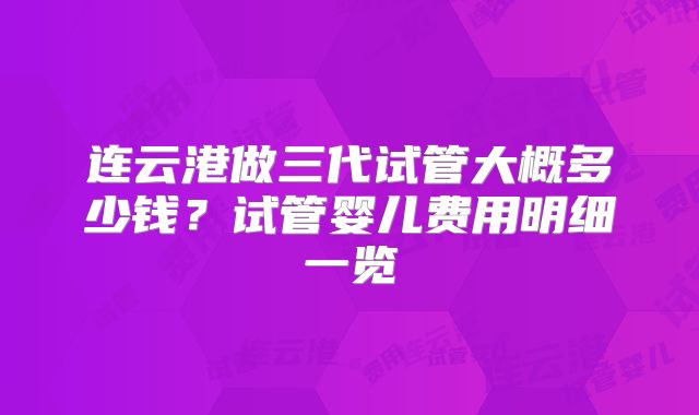 连云港做三代试管大概多少钱？试管婴儿费用明细一览
