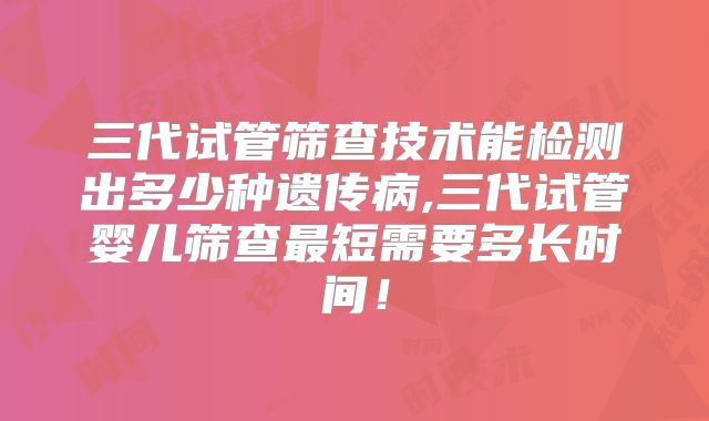 三代试管筛查技术能检测出多少种遗传病,三代试管婴儿筛查最短需要多长时间！