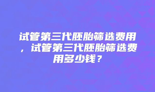 试管第三代胚胎筛选费用,试管第三代胚胎筛选费用多少钱?