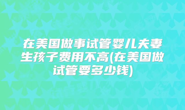 在美国做事试管婴儿夫妻生孩子费用不高(在美国做试管要多少钱)