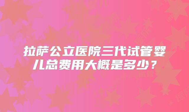 拉萨公立医院三代试管婴儿总费用大概是多少?