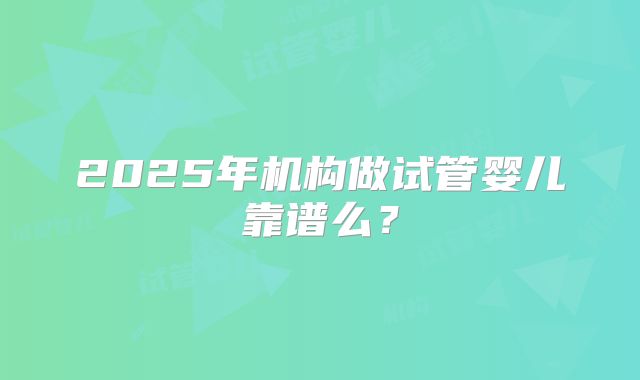 2025年机构做试管婴儿靠谱么？