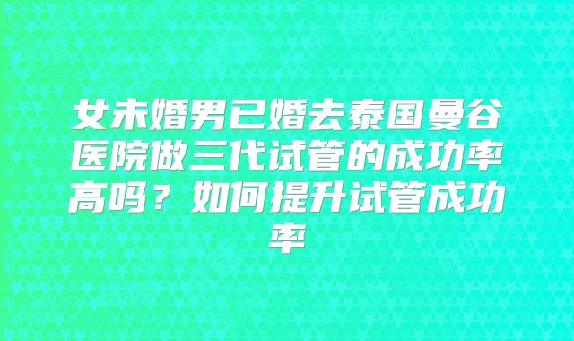 女未婚男已婚去泰国曼谷医院做三代试管的成功率高吗？如何提升试管成功率