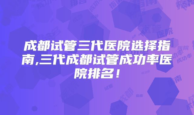 成都试管三代医院选择指南,三代成都试管成功率医院排名!