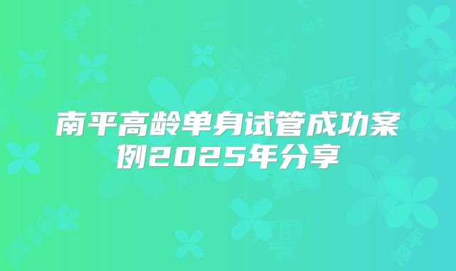 南平高龄单身试管成功案例2025年分享