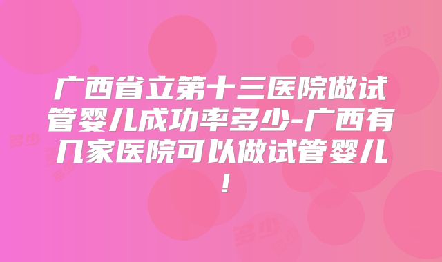 广西省立第十三医院做试管婴儿成功率多少-广西有几家医院可以做试管婴儿！