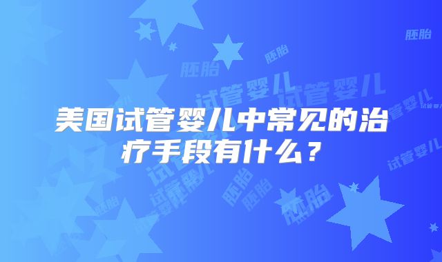 美国试管婴儿中常见的治疗手段有什么？