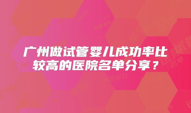 广州做试管婴儿成功率比较高的医院名单分享？