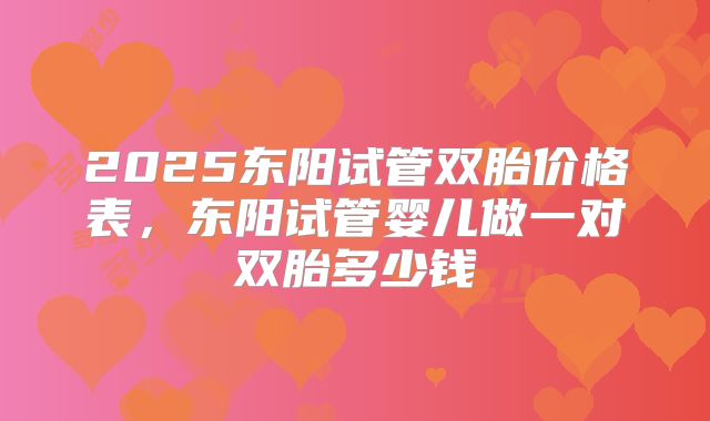 2025东阳试管双胎价格表，东阳试管婴儿做一对双胎多少钱