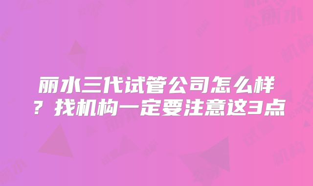 丽水三代试管公司怎么样？找机构一定要注意这3点