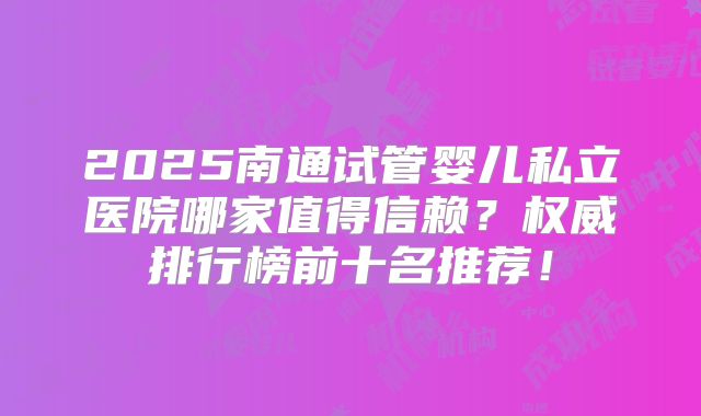 2025南通试管婴儿私立医院哪家值得信赖？权威排行榜前十名推荐！