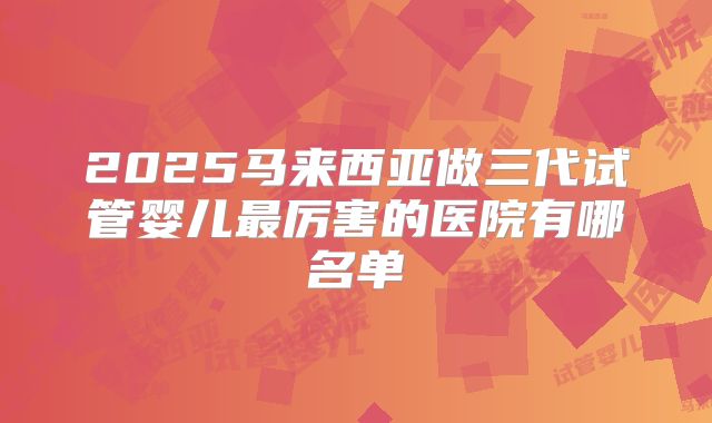 2025马来西亚做三代试管婴儿最厉害的医院有哪名单