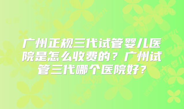 广州正规三代试管婴儿医院是怎么收费的？广州试管三代哪个医院好？