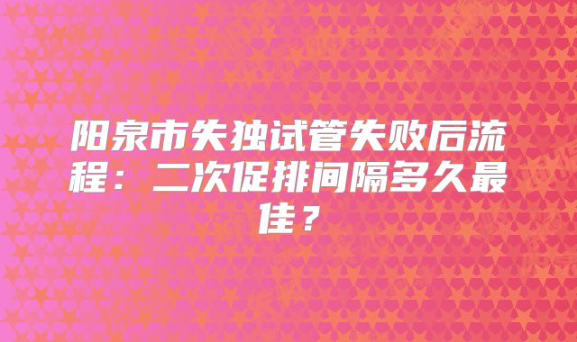 阳泉市失独试管失败后流程：二次促排间隔多久最佳？