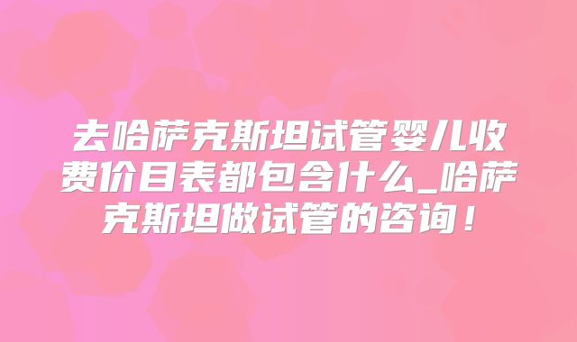 去哈萨克斯坦试管婴儿收费价目表都包含什么_哈萨克斯坦做试管的咨询！