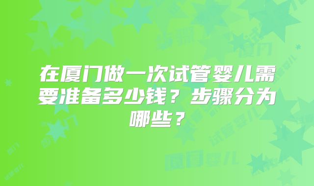在厦门做一次试管婴儿需要准备多少钱？步骤分为哪些？