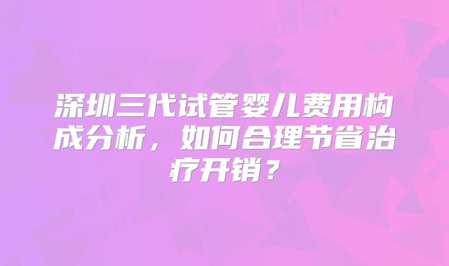 深圳三代试管婴儿费用构成分析，如何合理节省治疗开销？