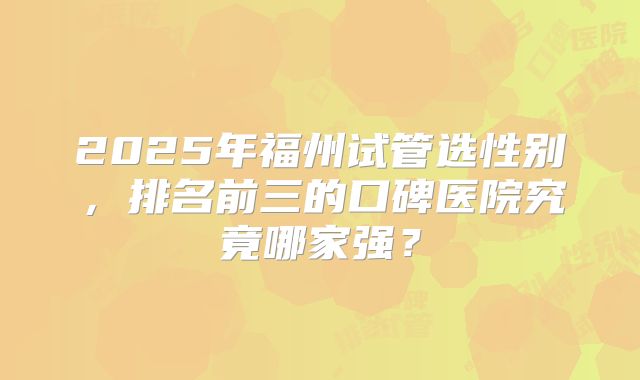 2025年福州试管选性别,排名前三的口碑医院究竟哪家强?