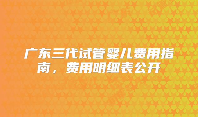 广东三代试管婴儿费用指南，费用明细表公开