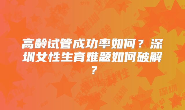 高龄试管成功率如何？深圳女性生育难题如何破解？