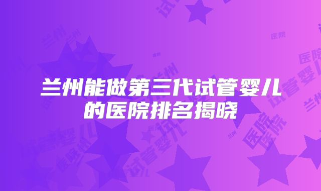 兰州能做第三代试管婴儿的医院排名揭晓