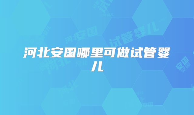 河北安国哪里可做试管婴儿