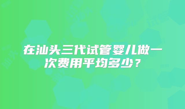 在汕头三代试管婴儿做一次费用平均多少?