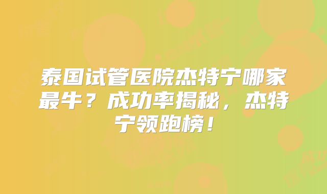 泰国试管医院杰特宁哪家最牛？成功率揭秘，杰特宁领跑榜！