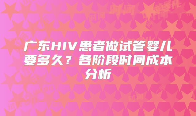 广东HIV患者做试管婴儿要多久？各阶段时间成本分析